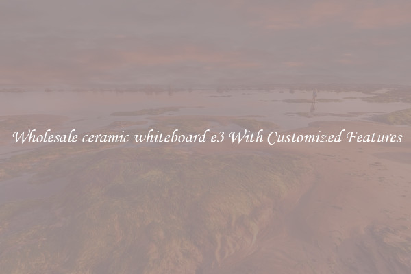 Wholesale ceramic whiteboard e3 With Customized Features